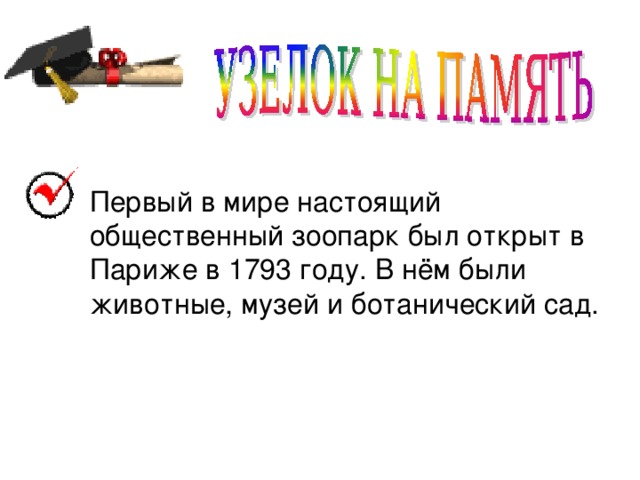 Первый в мире настоящий общественный зоопарк был открыт в Париже в 1793 году. В нём были животные, музей и ботанический сад.