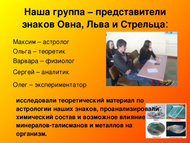 Наша группа – представители знаков Овна, Льва и Стрельца : Максим – астролог Ольга – теоретик Варвара – физиолог Сергей – аналитик Олег – экспериментатор исследовали теоретический материал по астрологии наших знаков, проанализировали химический состав и возможное влияние минералов-талисманов и металлов на организм.