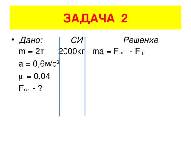 ЗАДАЧА 2 Дано: СИ Решение  m = 2 т 2000кг ma = F тяг - F тр  a = 0,6 м/с ²  μ = 0,04    F тяг - ?