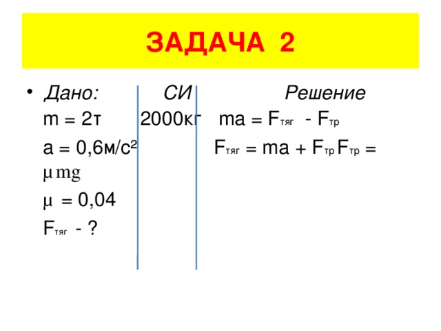 ЗАДАЧА 2 Дано: СИ Решение  m = 2 т 2000кг ma = F тяг - F тр  a = 0,6 м/с ² F тяг = ma + F тр F тр = μ mg  μ = 0,04    F тяг - ?