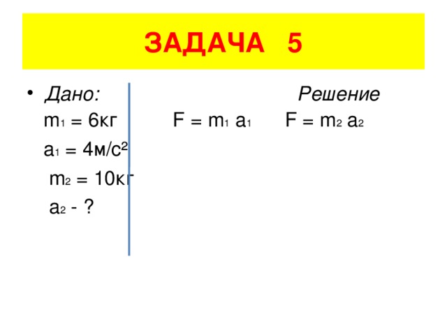 ЗАДАЧА 5 Дано: Решение  m 1 = 6кг F = m 1 a 1 F = m 2 a 2  a 1 = 4 м/с²    m 2 = 10 кг  a 2 - ?