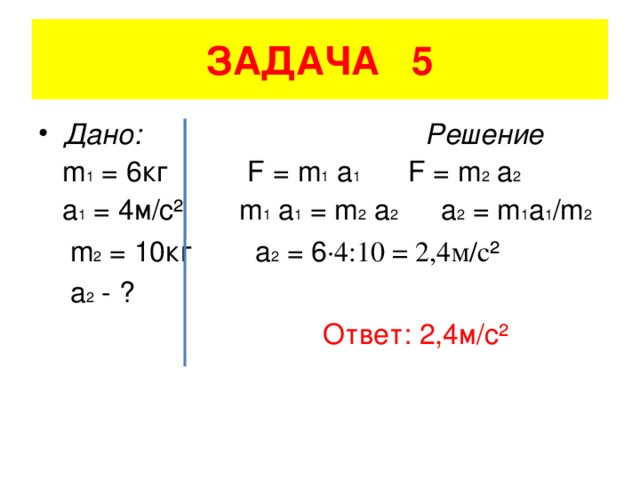 ЗАДАЧА 5 Дано: Решение  m 1 = 6кг F = m 1 a 1 F = m 2 a 2  a 1 = 4 м/с² m 1 a 1 = m 2 a 2 a 2 = m 1 a 1 /m 2  m 2 = 10 кг а 2 = 6 ·4:10 = 2,4м/с ²   a 2 - ?   Ответ: 2,4м/с²