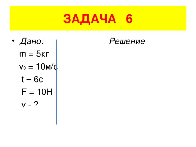 ЗАДАЧА 6 Дано: Решение  m = 5 кг    v 0 = 10 м/с    t = 6c   F = 10H   v - ?