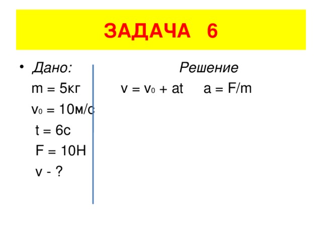 ЗАДАЧА 6 Дано: Решение  m = 5 кг v = v 0 + at a = F/m  v 0 = 10 м/с    t = 6c   F = 10H   v - ?