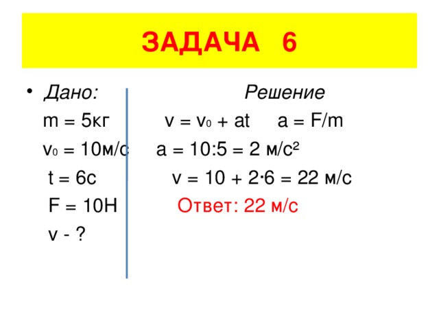 ЗАДАЧА 6 Дано: Решение  m = 5 кг v = v 0 + at a = F/m  v 0 = 10 м/с a = 10:5 = 2 м/с²  t = 6c v = 10 + 2 ·6 = 22 м/с  F = 10H  Ответ: 22 м/с  v - ?