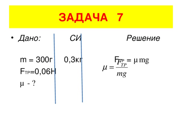 ЗАДАЧА 7 Дано: СИ Решение  m = 300 г 0,3кг   F TP = μ mg   F TP =0,06H  μ - ?