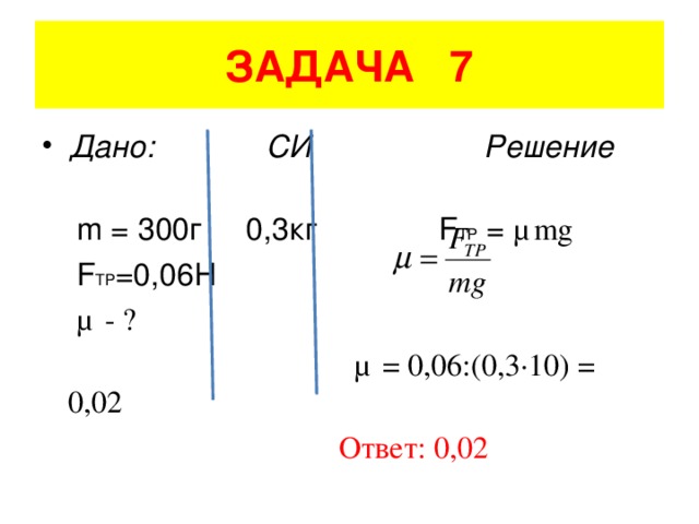 ЗАДАЧА 7 Дано: СИ Решение  m = 300 г 0,3кг   F TP = μ mg   F TP =0,06H  μ - ?   μ = 0 ,06:(0,3·10) = 0,02  Ответ: 0,02
