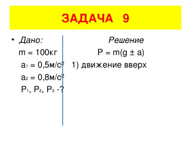 ЗАДАЧА 9 Дано: Решение  m = 100 кг P = m(g ± a)  a 1 = 0,5 м/с²  1) движение вверх   a 2 = 0,8 м/с²   P 1 , P 2 , P 3 -?