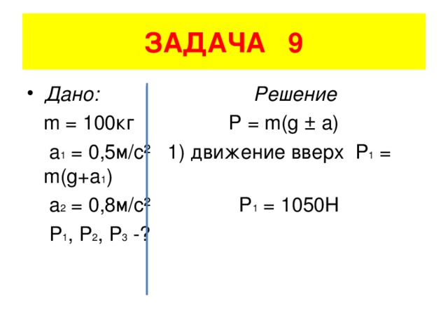 ЗАДАЧА 9 Дано: Решение  m = 100 кг P = m(g ± a)  a 1 = 0,5 м/с²  1) движение вверх P 1 = m(g+a 1 )  a 2 = 0,8 м/с²  Р 1 = 1050Н  P 1 , P 2 , P 3 -?