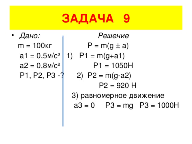 ЗАДАЧА 9 Дано: Решение  m = 100 кг P = m(g ± a)  a1 = 0,5 м/с²  1) P1 = m(g+a1)  a2 = 0,8 м/с²  Р1 = 1050Н  P1, P2, P3 -? 2) P2 = m(g-a2)  Р2 = 920 Н  3) равномерное движение  а3 = 0 Р3 = mg P3 = 1000H
