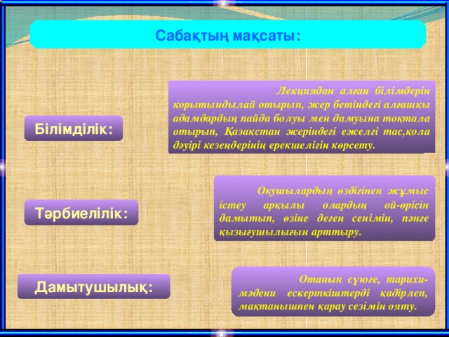 Сабақтың мақсаты:  Лекциядан алған білімдерін қорытындылай отырып, жер бетіндегі алғашқы адамдардың пайда болуы мен дамуына тоқтала отырып, Қазақстан жеріндегі ежелгі тас,қола дәуірі кезеңдерінің ерекшелігін көрсету. Білімділік:  Оқушылардың өздігінен жұмыс істеу арқылы олардың ой-өрісін дамытып, өзіне деген сенімін, пәнге қызығушылығын арттыру. Тәрбиелілік:  Отанын сүюге, тарихи-мәдени ескерткіштерді қадірлеп, мақтанышпен қарау сезімін ояту. Дамытушылық: