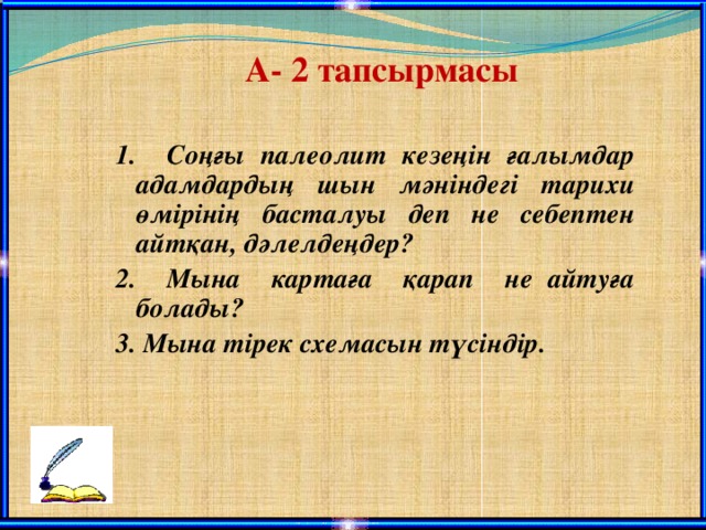 А- 2 тапсырмасы 1. Соңғы палеолит кезеңін ғалымдар адамдардың шын мәніндегі тарихи өмірінің басталуы деп не себептен айтқан, дәлелдеңдер? 2. Мына картаға қарап не айтуға болады? 3. Мына тірек схемасын түсіндір.