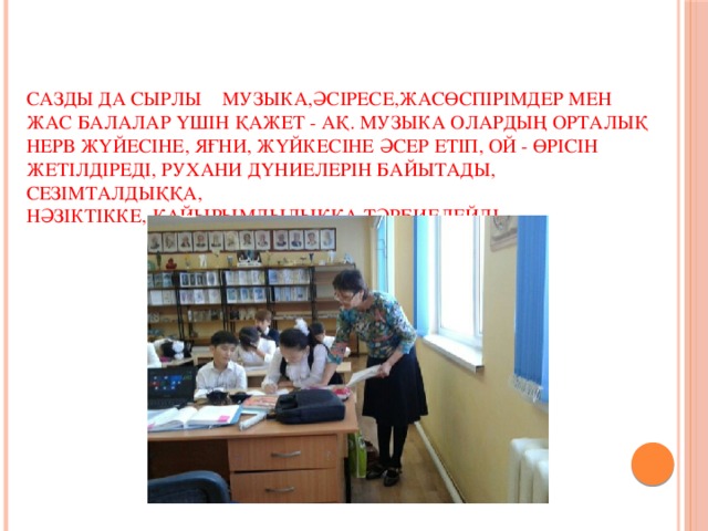 Сазды да сырлы музыка,әсіресе,жасөспірімдер мен жас балалар үшін қажет - ақ. Музыка олардың орталық нерв жүйесіне, яғни, жүйкесіне әсер етіп, ой - өрісін жетілдіреді, рухани дүниелерін байытады, сезімталдыққа,  нәзіктікке, қайырымдылыққа тәрбиелейді.