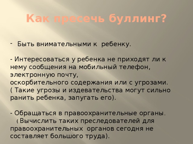 Как пресечь буллинг? Быть внимательными к ребенку. - Интересоваться у ребенка не приходят ли к нему сообщения на мобильный телефон, электронную почту, оскорбительного содержания или с угрозами. ( Такие угрозы и издевательства могут сильно ранить ребенка, запугать его). - Обращаться в правоохранительные органы .  ( Вычислить таких преследователей для правоохранительных органов сегодня не составляет большого труда).