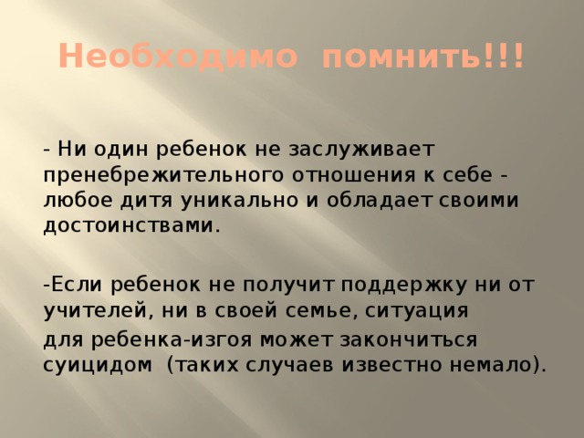 Необходимо помнить!!! - Ни один ребенок не заслуживает пренебрежительного отношения к себе - любое дитя уникально и обладает своими достоинствами. -Если ребенок не получит поддержку ни от учителей, ни в своей семье, ситуация для ребенка-изгоя может закончиться суицидом (таких случаев известно немало).