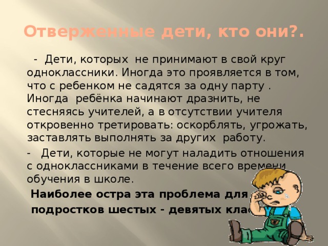 Отверженные дети, кто они?.  - Дети, ко­торых не принимают в свой круг одноклассники. Иногда это про­является в том, что с ребенком не садятся за одну парту . Иногда ребёнка начинают драз­нить, не стесняясь учи­телей, а в отсутствии учителя откровенно третировать: оскорблять, угрожать, заставлять вы­полнять за других работу. - Дети, которые не могут наладить отношения с одноклассниками в течение всего вре­мени обучения в школе.  Наи­более остра эта проблема для  подростков шестых - девятых классов.