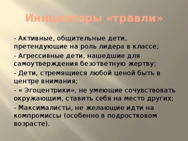 Инициаторы «травли» - Активные, общительные дети, претендующие на роль лидера в классе; - Агрессивные дети, нашедшие для самоутверждения безответную жертву; - Дети, стремящиеся любой ценой быть в центре внимания; - « Эгоцентрики», не умеющие сочувствовать окружающим, ставить себя на место других; - Максималисты, не желающие идти на компромиссы (особенно в подростковом возрасте).