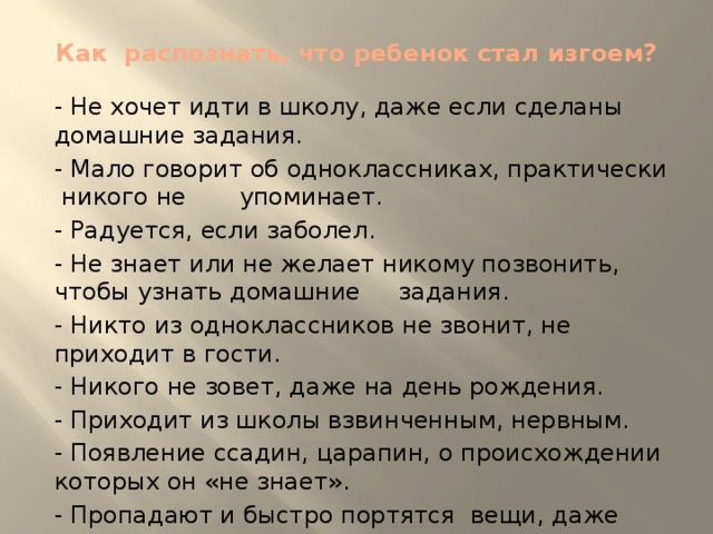 Как распознать, что ребенок стал изгоем?   - Не хочет идти в школу, даже если сделаны домашние задания. - Мало говорит об одноклассниках, практически никого не упоминает. - Радуется, если заболел. - Не знает или не желает никому позвонить, чтобы узнать домашние задания. - Никто из одноклассников не звонит, не приходит в гости. - Никого не зовет, даже на день рождения. - Приходит из школы взвинченным, нервным. - Появление ссадин, царапин, о происхождении которых он «не знает». - Пропадают и быстро портятся вещи, даже если ребенок аккуратен.