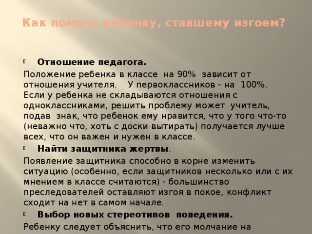 Как помочь ребенку, ставшему изгоем?   Отношение педагога. Положение ребенка в классе на 90% зависит от отношения учителя. У первоклассников - на 100%. Если у ребенка не складываются отношения с одноклассниками, решить проблему может учитель, подав знак, что ребенок ему нравится, что у того что-то (неважно что, хоть с доски вытирать) получается лучше всех, что он важен и нужен в классе. Найти защитника жертвы . Появление защитника способно в корне изменить ситуацию (особенно, если защитников несколько или с их мнением в классе считаются) - большинство преследователей оставляют изгоя в покое, конфликт сходит на нет в самом начале. Выбор новых стереотипов поведения. Ребенку следует объяснить, что его молчание на издевательства одноклассников усиливает их желание оскорблять еще больше. Нужно научить ребенка правильно реагировать на ситуацию, «давать сдачи обидчикам».