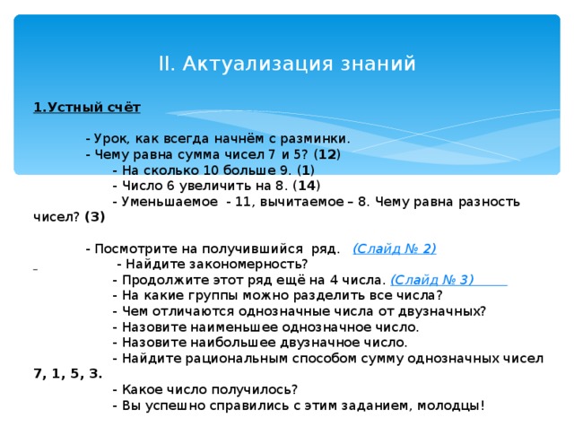 II. Актуализация знаний 1.Устный счёт   - Урок, как всегда начнём с разминки.  - Чему равна сумма чисел 7 и 5? ( 12 )  - На сколько 10 больше 9. ( 1 )  - Число 6 увеличить на 8. ( 14 )  - Уменьшаемое - 11, вычитаемое – 8. Чему равна разность чисел? (3)  - Посмотрите на получившийся ряд. (Слайд № 2)   - Найдите закономерность?  - Продолжите этот ряд ещё на 4 числа. (Слайд № 3)  - На какие группы можно разделить все числа?  - Чем отличаются однозначные числа от двузначных?  - Назовите наименьшее однозначное число.  - Назовите наибольшее двузначное число.  - Найдите рациональным способом сумму однозначных чисел 7, 1, 5, 3.  - Какое число получилось?  - Вы успешно справились с этим заданием, молодцы!  