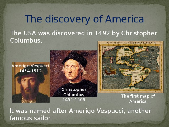 The discovery of America The USA was discovered in 1492 by Christopher Columbus. Amerigo Vespucci 1454-1512 Christopher Columbus 1451-1506 The first map of America It was named after Amerigo Vespucci, another famous sailor.