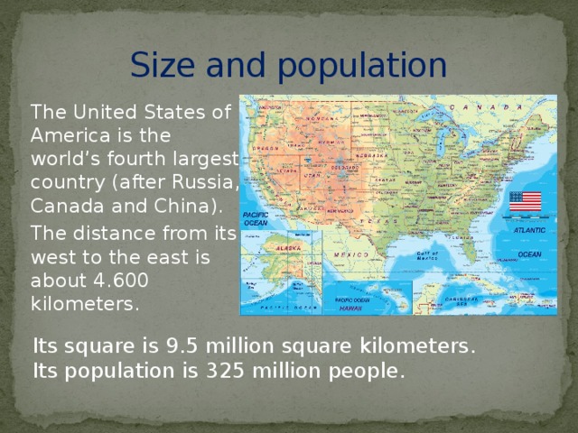 Size and population The United States of America is the world’s fourth largest country (after Russia, Canada and China). The distance from its west to the east is about 4.600 kilometers. Its square is 9.5 million square kilometers. Its population is 325 million people.