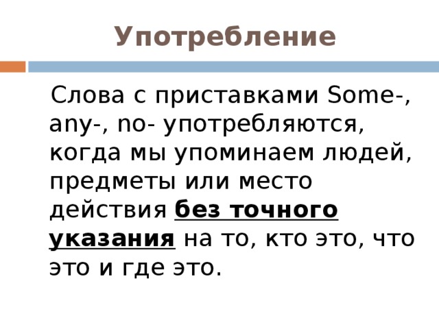 Употребление  Слова с приставками Some-, any -, no- употребляются, когда мы упоминаем людей, предметы или место действия без точного указания на то, кто это, что это и где это.