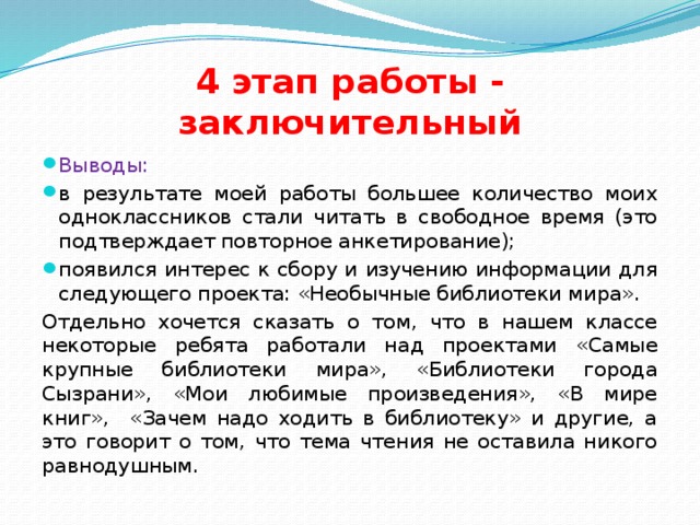 4 этап работы - заключительный Выводы: в результате моей работы большее количество моих одноклассников стали читать в свободное время (это подтверждает повторное анкетирование); появился интерес к сбору и изучению информации для следующего проекта: «Необычные библиотеки мира». Отдельно хочется сказать о том, что в нашем классе некоторые ребята работали над проектами «Самые крупные библиотеки мира», «Библиотеки города Сызрани», «Мои любимые произведения», «В мире книг», «Зачем надо ходить в библиотеку» и другие, а это говорит о том, что тема чтения не оставила никого равнодушным.