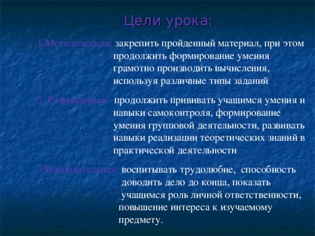 Цели урока: 1.Методическая: закрепить пройденный материал, при этом   продолжить формирование умения    грамотно производить вычисления,    используя различные типы заданий . 2. Развивающая: продолжить прививать учащимся умения и   навыки самоконтроля, формирование    умения групповой деятельности, развивать   навыки реализации теоретических знаний в   практической деятельности . 3.Воспитательная: воспитывать трудолюбие, способность   доводить дело до конца, показать    учащимся роль личной ответственности,   повышение интереса к изучаемому    предмету.