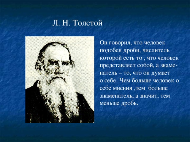 Л. Н. Толстой Он говорил, что человек подобен дроби, числитель которой есть то , что человек представляет собой, а знаме- натель – то, что он думает о себе. Чем больше человек о себе мнения ,тем больше знаменатель, а значит, тем меньше дробь.