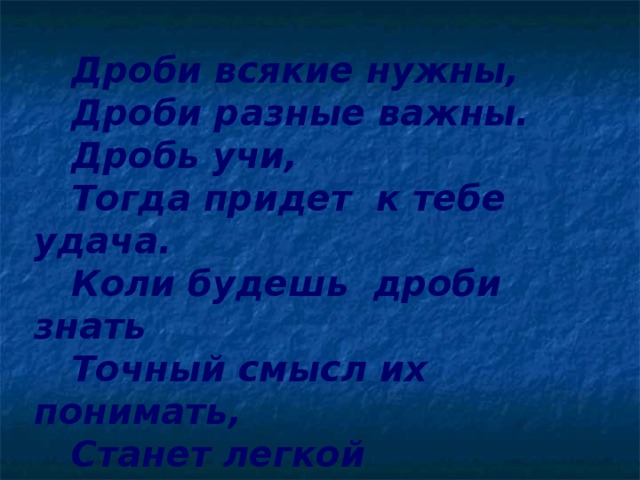 Дроби всякие нужны,  Дроби разные важны.  Дробь учи,  Тогда придет к тебе удача.  Коли будешь дроби знать  Точный смысл их понимать,  Станет легкой  Даже трудная задача.