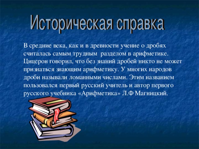 В средние века, как и в древности учение о дробях считалась самым трудным разделом в арифметике. Цицерон говорил, что без знаний дробей никто не может признаться знающим арифметику. У многих народов дроби называли ломанными числами. Этим названием пользовался первый русский учитель и автор первого русского учебника «Арифметика» Л.Ф Магницкий.