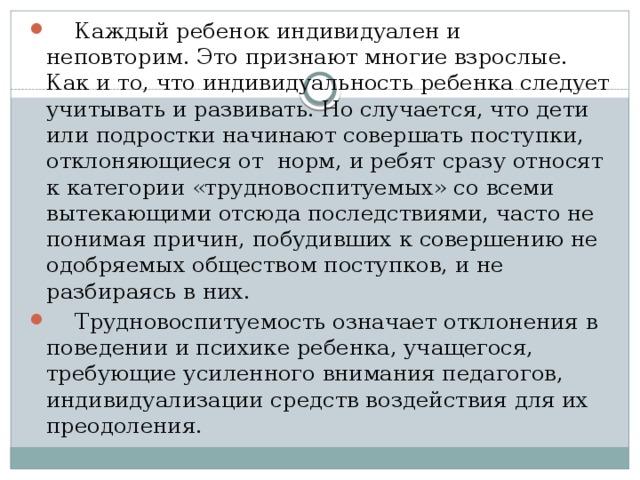 Каждый ребенок индивидуален и неповторим. Это признают многие взрослые. Как и то, что индивидуальность ребенка следует учитывать и развивать. Но случается, что дети или подростки начинают совершать поступки, отклоняющиеся от норм, и ребят сразу относят к категории «трудновоспитуемых» со всеми вытекающими отсюда последствиями, часто не понимая причин, побудивших к совершению не одобряемых обществом поступков, и не разбираясь в них.  Трудновоспитуемость означает отклонения в поведении и психике ребенка, учащегося, требующие усиленного внимания педагогов, индиви­дуализации средств воздействия для их преодоления.