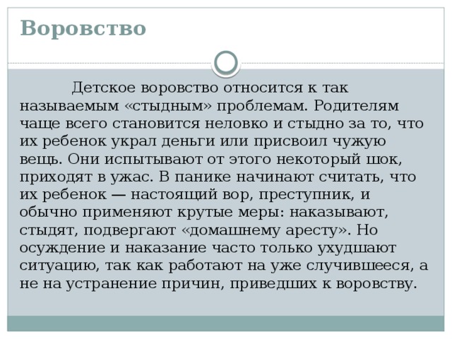 Воровство    Детское воровство относится к так называемым «стыдным» проблемам. Родителям чаще всего становится неловко и стыдно за то, что их ребенок украл деньги или присвоил чужую вещь. Они испытывают от этого некото­рый шок,  приходят в ужас. В панике начинают считать, что их ребенок — настоящий вор, преступник, и обычно применяют крутые меры: наказывают, стыдят, подвергают «домашнему аресту». Но осуждение и наказание часто только ухудшают ситуацию, так как работают на уже случившееся, а не на устранение причин, приведших к воровству.