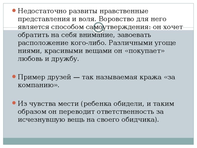 Недостаточно развиты нравственные представления и воля. Воровство для него является способом самоутверждения: он хочет обратить на себя внимание, завоевать расположение кого-либо. Различными угоще­ниями, красивыми вещами он «покупает» любовь и дружбу. Пример друзей — так называемая кража «за компанию». Из чувства мести (ребенка обидели, и таким образом он переводит ответственность за исчезнувшую вещь на своего обидчика).