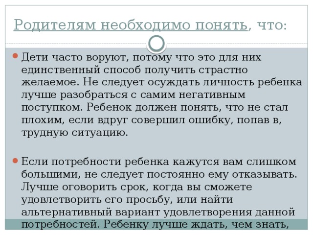 Родителям необходимо понять , что: Дети часто воруют, потому что это для них единственный способ получить страстно желаемое. Не следует осуждать личность ребенка лучше разобраться с самим негативным поступком. Ребенок должен по­нять, что не стал плохим, если вдруг совершил ошибку, попав в, трудную ситуацию. Если потребности ребенка кажутся вам слишком большими, не сле­дует постоянно ему отказывать. Лучше оговорить срок, когда вы сможете удовлетворить его просьбу, или найти альтернативный вариант удовлетво­рения данной потребностей. Ребенку лучше ждать, чем знать, что желаемое никогда не исполнится.