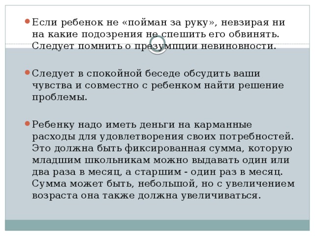 Если ребенок не «пойман за руку», невзирая ни на какие подозрения не спешить его обвинять. Следует помнить о презумпции невиновности. Следует в спокойной беседе обсудить ваши чувства и совместно с ребенком найти решение проблемы. Ребенку надо иметь деньги на карманные расходы для удовлетворе­ния своих потребностей. Это должна быть фиксированная сумма, которую младшим школьникам можно выдавать один или два раза в месяц, а старшим - один раз в месяц. Сумма может быть, небольшой, но с увеличением возраста она также должна увеличиваться.