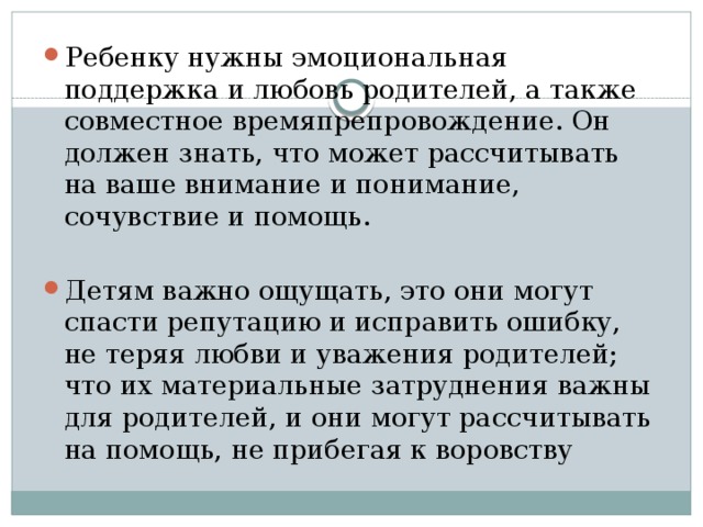 Ребенку нужны эмоциональная поддержка и любовь родителей, а также совместное времяпрепровождение. Он должен знать, что может рас­считывать на ваше внимание и понимание, сочувствие и помощь. Детям важно ощущать, это они могут спасти репутацию и исправить ошибку, не теряя любви и уважения родителей; что их материальные за­труднения важны для родителей, и они могут рассчитывать на помощь, не прибегая к воровству