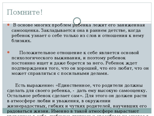 Помните!  В основе многих проблем ребенка лежит его заниженная самооценка. Закладывается она в раннем детстве, когда ребенок узнает о себе только из слов и отношения к нему близких.  Положительное отношение к себе является основой психологическо­го выживания, и поэтому ребенок постоянно ищет и даже борется за него. Ребенок ждет подтверждения того, что он хороший, что его любят, что он может справляться с посильными делами.  Есть выражение: «Единственное, что родители должны сделать для своего ребенка, - дать ему высокую самооценку. Остальное ребенок сделает сам». Для этого он должен расти в атмосфере любви и уважения, в окружении жизнерадостных, гибких и чутких родителей, научивших его радоваться жизни. Именно в такой атмосфере вырастают уверенные в себе, любимые другими и способные на многое в жизни люди.  