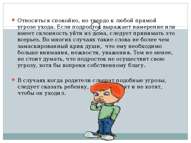 Относиться спокойно, но твердо к любой прямой угрозе ухода. Если подросток выражает намерение или имеет склонность уйти из дома, следует принимать это всерьез. Во многих случаях такие слова не более чем замаскированный крик души, что ему необходимо больше внимания, нежности, уважения. Тем не менее, не стоит думать, что подросток не осуществит свою угрозу, хотя бы вопреки собственному благу. В случаях когда родители слышат подобные угрозы, следует сказать ребенку, что его любят и не хотят, чтобы он уходил.