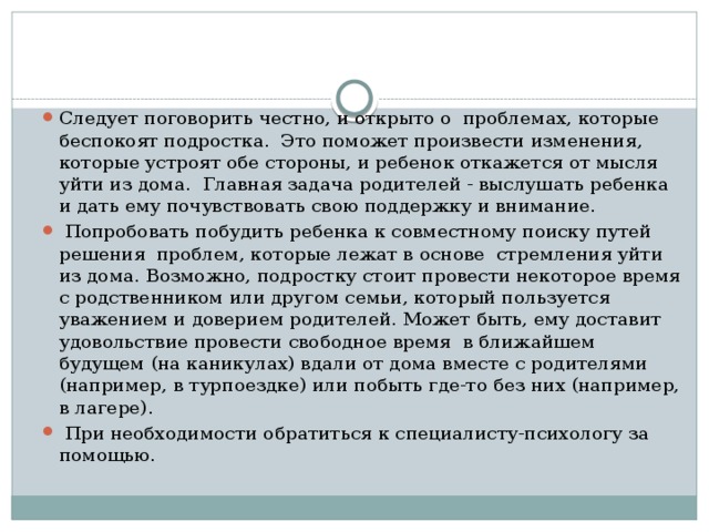 Следует поговорить честно, и открыто о проблемах, которые беспокоят подростка. Это поможет произвести изме­нения, которые устроят обе стороны, и ребенок откажется от мысля уйти из дома. Главная задача родителей - выслушать ребенка и дать ему почувствовать свою поддержку и внимание.  Попробовать побудить ребенка к совместному поиску путей решения проблем, которые лежат в основе стремления уйти из дома. Возможно, подростку стоит провести некоторое время с родственником или другом семьи, который пользуется уважением и доверием родителей. Может быть, ему доставит удовольствие провести свободное время в ближайшем будущем (на каникулах) вдали от дома вместе с родителями (например, в турпоездке) или побыть где-то без них (например, в лагере).  При необходимости обратиться к специалисту-психологу за помощью.