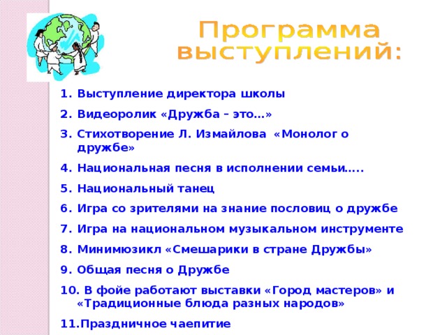 Выступление директора школы Видеоролик «Дружба – это…» Стихотворение Л. Измайлова «Монолог о дружбе» Национальная песня в исполнении семьи….. Национальный танец Игра со зрителями на знание пословиц о дружбе Игра на национальном музыкальном инструменте Минимюзикл «Смешарики в стране Дружбы» Общая песня о Дружбе  В фойе работают выставки «Город мастеров» и «Традиционные блюда разных народов» Праздничное чаепитие