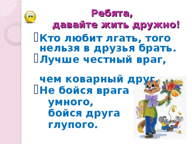 Ребята,   давайте жить дружно! Кто любит лгать, того нельзя в друзья брать. Лучше честный враг, чем коварный друг. Не бойся врага  умного,   бойся друга  глупого.