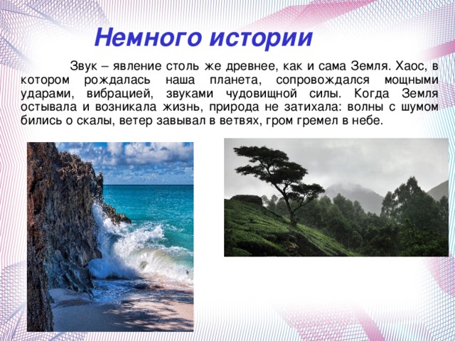 Немного истории  Звук – явление столь же древнее, как и сама Земля. Хаос, в котором рождалась наша планета, сопровождался мощными ударами, вибрацией, звуками чудовищной силы. Когда Земля остывала и возникала жизнь, природа не затихала: волны с шумом бились о скалы, ветер завывал в ветвях, гром гремел в небе.