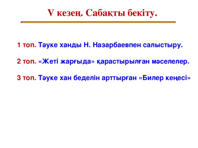 V кезең. Сабақты бекіту. 1 топ. Тәуке ханды Н. Назарбаевпен салыстыру.  2 топ. «Жеті жарғыда» қарастырылған мәселелер.  3 топ. Тәуке хан беделін арттырған «Билер кеңесі»