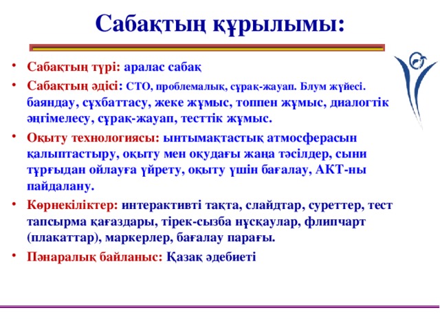 Сабақтың құрылымы: Сабақтың түрі: аралас сабақ Сабақтың әдісі : СТО, проблемалық, сұрақ-жауап. Блум жүйесі. баяндау, сұхбаттасу, жеке жұмыс, топпен жұмыс, диалогтік әңгімелесу, сұрақ-жауап, тесттік жұмыс. Оқыту технологиясы: ынтымақтастық атмосферасын қалыптастыру, оқыту мен оқудағы жаңа тәсілдер, сыни тұрғыдан ойлауға үйрету, оқыту үшін бағалау, АКТ-ны пайдалану. Көрнекіліктер: интерактивті тақта, слайдтар, суреттер, тест тапсырма қағаздары, тірек-сызба нұсқаулар, флипчарт (плакаттар), маркерлер, бағалау парағы. Пәнаралық байланыс: Қазақ әдебиеті