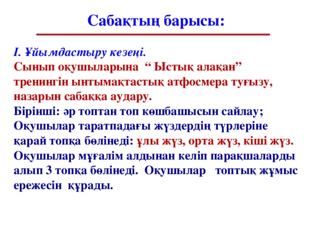 Сабақтың барысы: І. Ұйымдастыру кезеңі . Сынып оқушыларына “ Ыстық алақан” тренингін ынтымақтастық атфосмера туғызу, назарын сабаққа аудару. Бірінші: әр топтан топ көшбашысын сайлау; Оқушылар таратпадағы жүздердің түрлеріне қарай топқа бөлінеді: ұлы жүз, орта жүз, кіші жүз. Оқушылар мұғалім алдынан келіп парақшаларды алып 3 топқа бөлінеді. Оқушылар топтық жұмыс ережесін құрады.