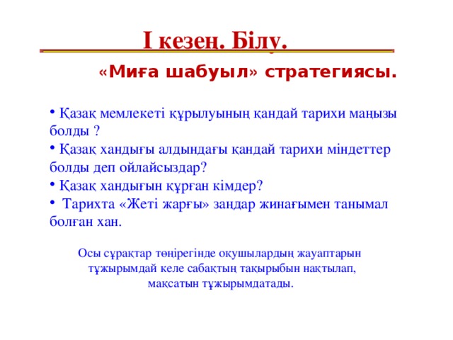 І кезең. Білу.    « Миға шабуыл » стратегиясы.   Қазақ мемлекеті құрылуының қандай тарихи маңызы болды ?  Қазақ хандығы алдындағы қандай тарихи міндеттер болды деп ойлайсыздар?  Қазақ хандығын құрған кімдер?  Тарихта «Жеті жарғы» заңдар жинағымен танымал болған хан.  Осы сұрақтар төңірегінде оқушылардың жауаптарын  тұжырымдай келе сабақтың тақырыбын нақтылап,  мақсатын тұжырымдатады.