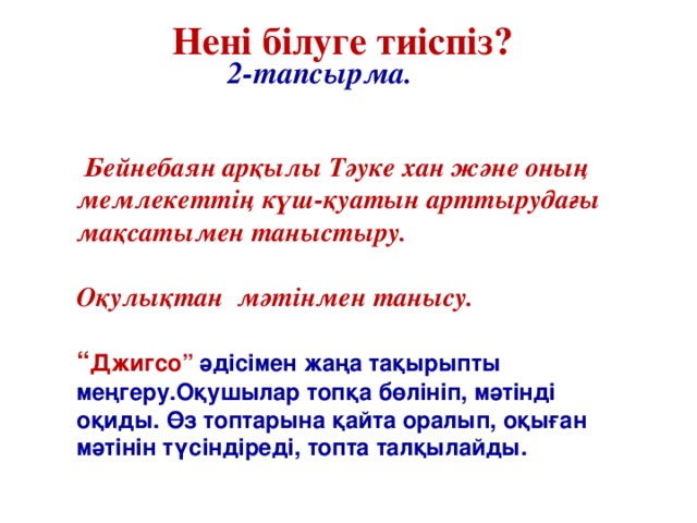 2-тапсырма. Нені білуге тиіспіз?  Бейнебаян арқылы Тәуке хан және оның мемлекеттің күш-қуатын арттырудағы мақсатымен таныстыру.  Оқулықтан  мәтінмен танысу.    “ Джигсо” әдісімен жаңа тақырыпты меңгеру.Оқушылар топқа бөлініп, мәтінді оқиды. Өз топтарына қайта оралып, оқыған мәтінін түсіндіреді, топта талқылайды.