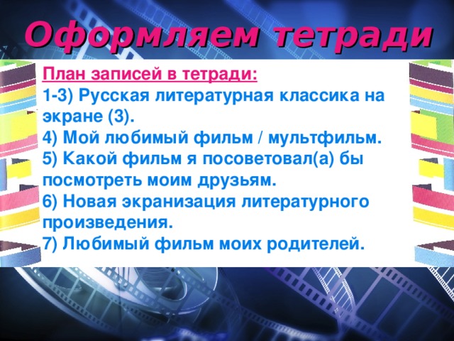 Оформляем тетради План записей в тетради: 1-3) Русская литературная классика на экране (3). 4) Мой любимый фильм / мультфильм. 5) Какой фильм я посоветовал(а) бы посмотреть моим друзьям. 6) Новая экранизация литературного произведения. 7) Любимый фильм моих родителей.